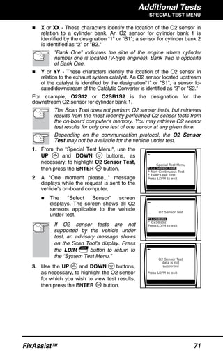 Additional Tests
SPECIAL TEST MENU
FixAssist™ 71
X or XX - These characters identify the location of the O2 sensor in
relation to a cylinder bank. An O2 sensor for cylinder bank 1 is
identified by the designation “1” or "B1"; a sensor for cylinder bank 2
is identified as “2” or "B2."
”Bank One” indicates the side of the engine where cylinder
number one is located (V-type engines). Bank Two is opposite
of Bank One.
Y or YY - These characters identity the location of the O2 sensor in
relation to the exhaust system catalyst. An O2 sensor located upstream
of the catalyst is identified by the designation”1” or "S1", a sensor lo-
cated downstream of the Catalytic Converter is identified as “2” or "S2."
For example, O2S12 or O2SB1S2 is the designation for the
downstream O2 sensor for cylinder bank 1.
The Scan Tool does not perform O2 sensor tests, but retrieves
results from the most recently performed O2 sensor tests from
the on-board computer's memory. You may retrieve O2 sensor
test results for only one test of one sensor at any given time.
Depending on the communication protocol, the O2 Sensor
Test may not be available for the vehicle under test.
1. From the "Special Test Menu", use the
UP and DOWN buttons, as
necessary, to highlight O2 Sensor Test,
then press the ENTER button.
2. A "One moment please..." message
displays while the request is sent to the
vehicle's on-board computer.
The "Select Sensor" screen
displays. The screen shows all O2
sensors applicable to the vehicle
under test.
If O2 sensor tests are not
supported by the vehicle under
test, an advisory message shows
on the Scan Tool's display. Press
the LD/M button to return to
the “System Test Menu.”
3. Use the UP and DOWN buttons,
as necessary, to highlight the O2 sensor
for which you wish to view test results,
then press the ENTER button.
 
