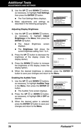 Additional Tests
ADJUSTMENTS AND SETTINGS
78 FixAssist™
2. Use the UP and DOWN buttons,
as necessary, to highlight Tool Settings,
then press the ENTER button.
The Tool Settings Menu displays.
3. Make adjustments and settings as
described in the following paragraphs.
Adjusting Display Brightness
1. Use the UP and DOWN buttons,
as necessary, to highlight Adjust
Brightness in the Menu, then press the
ENTER button.
The Adjust Brightness screen
displays.
The Brightness field shows the
current brightness setting, from 1 to 4.
2. Press the UP button to decrease the
brightness of the display (make the
display darker).
3. Press the DOWN button to increase
the brightness of the display (make the
display lighter).
4. When the desired brightness is obtained, press the ENTER
button to save your changes and return to the Menu.
Enabling the Audible Tone
1. Use the UP and DOWN buttons,
as necessary, to highlight Audible Tone
in the Menu, then press the ENTER
button.
The Audible Tone screen displays.
2. Press the UP or DOWN button,
as necessary, to highlight ON or OFF as
desired.
3. When the desired option is selected,
press the ENTER button to save your
changes and return to the Menu.
 