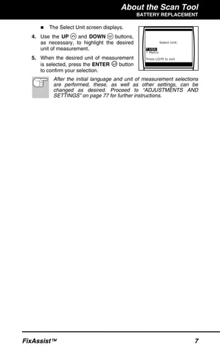 About the Scan Tool
BATTERY REPLACEMENT
FixAssist™ 7
The Select Unit screen displays.
4. Use the UP and DOWN buttons,
as necessary, to highlight the desired
unit of measurement.
5. When the desired unit of measurement
is selected, press the ENTER button
to confirm your selection.
After the initial language and unit of measurement selections
are performed, these, as well as other settings, can be
changed as desired. Proceed to “ADJUSTMENTS AND
SETTINGS” on page 77 for further instructions.
 