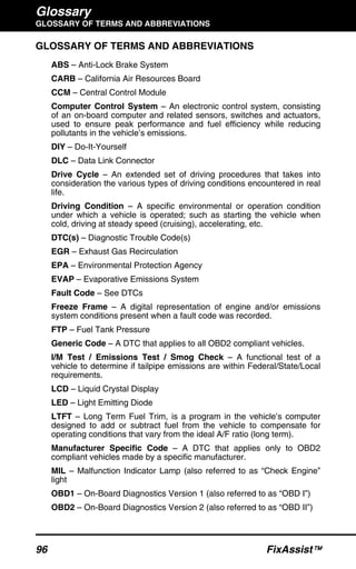 Glossary
GLOSSARY OF TERMS AND ABBREVIATIONS
96 FixAssist™
GLOSSARY OF TERMS AND ABBREVIATIONS
ABS – Anti-Lock Brake System
CARB – California Air Resources Board
CCM – Central Control Module
Computer Control System – An electronic control system, consisting
of an on-board computer and related sensors, switches and actuators,
used to ensure peak performance and fuel efficiency while reducing
pollutants in the vehicle’s emissions.
DIY – Do-It-Yourself
DLC – Data Link Connector
Drive Cycle – An extended set of driving procedures that takes into
consideration the various types of driving conditions encountered in real
life.
Driving Condition – A specific environmental or operation condition
under which a vehicle is operated; such as starting the vehicle when
cold, driving at steady speed (cruising), accelerating, etc.
DTC(s) – Diagnostic Trouble Code(s)
EGR – Exhaust Gas Recirculation
EPA – Environmental Protection Agency
EVAP – Evaporative Emissions System
Fault Code – See DTCs
Freeze Frame – A digital representation of engine and/or emissions
system conditions present when a fault code was recorded.
FTP – Fuel Tank Pressure
Generic Code – A DTC that applies to all OBD2 compliant vehicles.
I/M Test / Emissions Test / Smog Check – A functional test of a
vehicle to determine if tailpipe emissions are within Federal/State/Local
requirements.
LCD – Liquid Crystal Display
LED – Light Emitting Diode
LTFT – Long Term Fuel Trim, is a program in the vehicle’s computer
designed to add or subtract fuel from the vehicle to compensate for
operating conditions that vary from the ideal A/F ratio (long term).
Manufacturer Specific Code – A DTC that applies only to OBD2
compliant vehicles made by a specific manufacturer.
MIL – Malfunction Indicator Lamp (also referred to as “Check Engine”
light
OBD1 – On-Board Diagnostics Version 1 (also referred to as “OBD I”)
OBD2 – On-Board Diagnostics Version 2 (also referred to as “OBD II”)
 