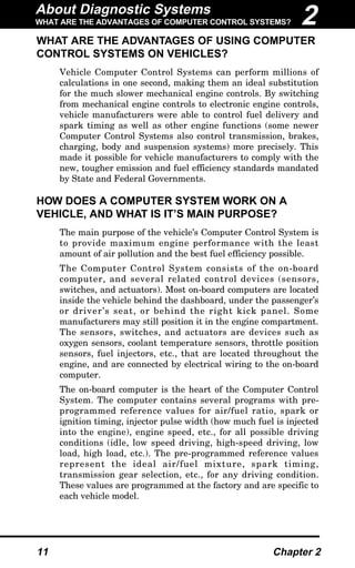 About Diagnostic Systems
WHAT ARE THE ADVANTAGES OF COMPUTER CONTROL SYSTEMS?
11 Chapter 2
WHAT ARE THE ADVANTAGES OF USING COMPUTER
CONTROL SYSTEMS ON VEHICLES?
Vehicle Computer Control Systems can perform millions of
calculations in one second, making them an ideal substitution
for the much slower mechanical engine controls. By switching
from mechanical engine controls to electronic engine controls,
vehicle manufacturers were able to control fuel delivery and
spark timing as well as other engine functions (some newer
Computer Control Systems also control transmission, brakes,
charging, body and suspension systems) more precisely. This
made it possible for vehicle manufacturers to comply with the
new, tougher emission and fuel efficiency standards mandated
by State and Federal Governments.
HOW DOES A COMPUTER SYSTEM WORK ON A
VEHICLE, AND WHAT IS IT’S MAIN PURPOSE?
The main purpose of the vehicle’s Computer Control System is
to provide maximum engine performance with the least
amount of air pollution and the best fuel efficiency possible.
The Computer Control System consists of the on-board
computer, and several related control devices (sensors,
switches, and actuators). Most on-board computers are located
inside the vehicle behind the dashboard, under the passenger’s
or driver’s seat, or behind the right kick panel. Some
manufacturers may still position it in the engine compartment.
The sensors, switches, and actuators are devices such as
oxygen sensors, coolant temperature sensors, throttle position
sensors, fuel injectors, etc., that are located throughout the
engine, and are connected by electrical wiring to the on-board
computer.
The on-board computer is the heart of the Computer Control
System. The computer contains several programs with pre-
programmed reference values for air/fuel ratio, spark or
ignition timing, injector pulse width (how much fuel is injected
into the engine), engine speed, etc., for all possible driving
conditions (idle, low speed driving, high-speed driving, low
load, high load, etc.). The pre-programmed reference values
represent the ideal air/fuel mixture, spark timing,
transmission gear selection, etc., for any driving condition.
These values are programmed at the factory and are specific to
each vehicle model.
2
 