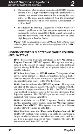 About Diagnostic Systems
HISTORY OF FORD’S EEC SYSTEMS
13 Chapter 2
• The computer also assigns a numeric code (OBD I systems
utilized a 2 or 3 digit code) for each specific problem that it
detects, and stores these codes in it’s memory for later
retrieval. The codes can be retrieved from the computer’s
memory with the use of a device called a “Code Reader” or
a “Scan Tool”.
• In addition to storing Diagnostic Trouble Codes for
detected problems, most Ford computer systems are also
designed to perform special Self Tests in real time, and to
send the test results to the Code Reader as two- or three-
digit Diagnostic Trouble Codes.
NOTE: With the exception of some 1994 and 1995 vehicles most
vehicles from about 1982 to 1995 are equipped with OBD I
systems.
HISTORY OF FORD’S ELECTRONIC ENGINE CONTROL
(EEC) SYSTEMS
1978: Ford Motor Company introduces its first “Electronic
Engine Control (EEC-I)” system. This system was very
limited in the control of engine functions and only controlled
ignition timing, EGR flow and the air pump's injection of air
into the exhaust.
1979: Ford introduces the EEC-II system. This system added
air/fuel ratio control (feedback carburetor), throttle kicker
(controls engine idle speed during start up and AC function)
and canister purge control to the ECC-I system.
1980: Ford introduces the EEC-III system. This system
included all the sensors used by the ECC-II system, with the
addition of a temperature Sensor. In 1981, the ECC-III system
was modified to include controls for the new Electronic Fuel
Injection systems. The EEC-III system was used on some
models of Ford vehicles until 1984.
1980: In addition to the EEC-III system, Ford introduced
another computer control system, called the “Microprocessor
Control Unit (MCU)”. This system was used on a limited
number of Ford vehicles up until 1991.
1983: Ford introduces the “Electronic Engine Control - IV
(EEC-IV)” system. This system is capable of controlling a
larger number of sensors, switches and actuators, and was
used on a greater number of Ford vehicles. The ECC-IV
system was used from 1983 to 1995.
2
 