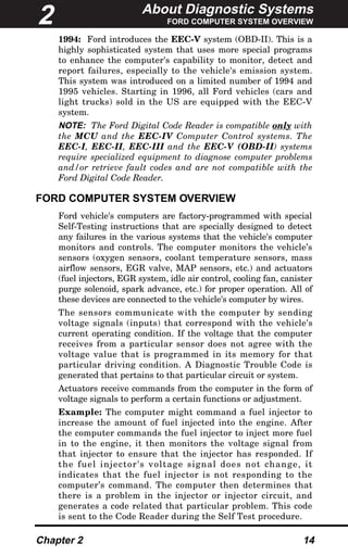 About Diagnostic Systems
FORD COMPUTER SYSTEM OVERVIEW
Chapter 2 14
1994: Ford introduces the EEC-V system (OBD-II). This is a
highly sophisticated system that uses more special programs
to enhance the computer's capability to monitor, detect and
report failures, especially to the vehicle's emission system.
This system was introduced on a limited number of 1994 and
1995 vehicles. Starting in 1996, all Ford vehicles (cars and
light trucks) sold in the US are equipped with the EEC-V
system.
NOTE: The Ford Digital Code Reader is compatible only with
the MCU and the EEC-IV Computer Control systems. The
EEC-I, EEC-II, EEC-III and the EEC-V (OBD-II) systems
require specialized equipment to diagnose computer problems
and/or retrieve fault codes and are not compatible with the
Ford Digital Code Reader.
FORD COMPUTER SYSTEM OVERVIEW
Ford vehicle's computers are factory-programmed with special
Self-Testing instructions that are specially designed to detect
any failures in the various systems that the vehicle's computer
monitors and controls. The computer monitors the vehicle’s
sensors (oxygen sensors, coolant temperature sensors, mass
airflow sensors, EGR valve, MAP sensors, etc.) and actuators
(fuel injectors, EGR system, idle air control, cooling fan, canister
purge solenoid, spark advance, etc.) for proper operation. All of
these devices are connected to the vehicle's computer by wires.
The sensors communicate with the computer by sending
voltage signals (inputs) that correspond with the vehicle's
current operating condition. If the voltage that the computer
receives from a particular sensor does not agree with the
voltage value that is programmed in its memory for that
particular driving condition. A Diagnostic Trouble Code is
generated that pertains to that particular circuit or system.
Actuators receive commands from the computer in the form of
voltage signals to perform a certain functions or adjustment.
Example: The computer might command a fuel injector to
increase the amount of fuel injected into the engine. After
the computer commands the fuel injector to inject more fuel
in to the engine, it then monitors the voltage signal from
that injector to ensure that the injector has responded. If
the fuel injector's voltage signal does not change, it
indicates that the fuel injector is not responding to the
computer’s command. The computer then determines that
there is a problem in the injector or injector circuit, and
generates a code related that particular problem. This code
is sent to the Code Reader during the Self Test procedure.
2
 
