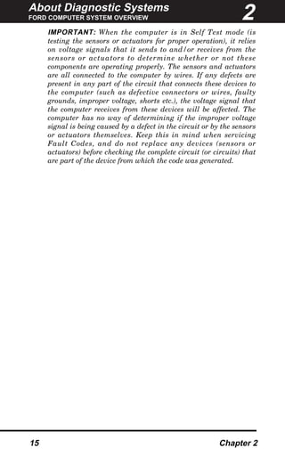 About Diagnostic Systems
FORD COMPUTER SYSTEM OVERVIEW
15 Chapter 2
IMPORTANT: When the computer is in Self Test mode (is
testing the sensors or actuators for proper operation), it relies
on voltage signals that it sends to and/or receives from the
sensors or actuators to determine whether or not these
components are operating properly. The sensors and actuators
are all connected to the computer by wires. If any defects are
present in any part of the circuit that connects these devices to
the computer (such as defective connectors or wires, faulty
grounds, improper voltage, shorts etc.), the voltage signal that
the computer receives from these devices will be affected. The
computer has no way of determining if the improper voltage
signal is being caused by a defect in the circuit or by the sensors
or actuators themselves. Keep this in mind when servicing
Fault Codes, and do not replace any devices (sensors or
actuators) before checking the complete circuit (or circuits) that
are part of the device from which the code was generated.
2
 