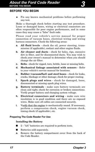 BEFORE YOU BEGIN
• Fix any known mechanical problems before performing
any test.
Make a thorough check before starting any test procedure.
Loose or damaged hoses, wiring or electrical connectors are
often responsible for poor engine performance, and in some
cases they may cause a "false" fault code.
Please read your vehicle's service manual for proper
connection of vacuum hoses, electrical wiring and wiring
harness connectors. Check the following areas:
a. All fluid levels - check the oil, power steering, trans-
mission (if applicable), coolant and other engine fluids.
b. Air cleaner and ducts - check for holes, rips, excessive
dirt in filter, and for disconnected ducts. You may wish to
check your owner's manual to determine when you should
change the air filter.
c. Belts - check for ripped, torn, brittle, loose or missing belts.
d. Mechanical linkage associated with sensors - Refer
to your vehicle's service manual for locations.
e. Rubber (vacuum/fuel) and steel hoses - check for leaks,
cracks, blockage or other damage; check for proper routing.
f. Spark plugs and wires - check for damaged, loose,
disconnected or missing spark plug wires.
g. Battery terminals - make sure battery terminals are
clean and tight; check for corrosion or broken connections.
Verify proper battery and charging system voltage.
h. Electrical connectors and wiring - make sure wire
insulation is in good condition and there are no exposed
wires. Make sure all cables are connected securely.
i. Verify that the engine is mechanically sound. If necessary,
perform a compression check, engine vacuum check,
timing check (if applicable), etc.
Preparing The Code Reader For Use
Installing the Battery
s 2 - "AA" batteries are required to perform tests.
s Batteries sold separately.
a. Remove the battery compartment cover from the back of
the Code Reader.
About the Ford Code Reader
BEFORE YOU BEGIN
17 Chapter 3
3
 