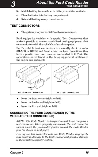 About the Ford Code Reader
TEST CONNECTORS
Chapter 3 18
b. Match battery terminals with battery connector contacts.
c. Place batteries into battery compartment.
d. Reinstall battery compartment cover.
TEST CONNECTORS
• The gateway to your vehicle's onboard computer.
Ford equips its vehicles with special Test Connectors that
make it possible to connect specialized testing equipment that
communicates with the vehicle's onboard computer.
Ford's vehicle test connectors are usually dark in color
(BLACK or GREY) and found under the hood. Sometimes they
have a plastic cover over them or are labeled EEC Test. The
connectors can be found in the following general locations in
the engine compartment:
• Near the front corner (right or left).
• Near the fender well (right or left).
• Near the fire wall (right or left).
CONNECTING THE FORD CODE READER TO THE
VEHICLE’S TEST CONNECTOR(S)
NOTE: The Code Reader is designed to match the computer's
test connector. When properly connected, the test connector
should match the pre-molded guides around the Code Reader
pins (as shown on next page).
Forcing the test connector onto the Code Reader improperly
may result in damage to the Code Reader and possible damage
to the vehicle's computer system.
EEC-IV TEST CONNECTOR MCU TEST CONNECTOR
6-PIN 6-PIN
SINGLE
PIN
3
 