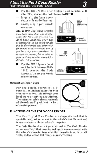 About the Ford Code Reader
FUNCTIONS OF THE FORD CODE READER
19 Chapter 3
s For the EEC-IV Computer System (most vehicles built
after 1984) connect the Code Reader to BOTH.
1. large, six pin female con-
nector with molded housing
2. small, single pin female
connector
NOTE: 1988 and newer vehicles
may have more than one similar
connector for other systems (i.e.
Anti-Lock Brakes), only the
connector with an extra single
pin is the correct test connector
for computer service codes use. If
you have any questions about the
correct connector please refer to
your vehicle's service manual for
detailed information.
s For the MCU System (most
vehicles built between 1981-
1983) connect the Code
Reader to the six pin female
connector only.
Optional Extension Cable
For one person operation, a 6'
optional extension cable for test
connection is available through your
local store or service department.
The extension cable allows you to do
all the code reading without the help
of another person.
FUNCTIONS OF THE FORD CODE READER
The Ford Digital Code Reader is a diagnostic tool that is
specially designed to connect to the vehicle's test Connector(s)
to communicate with the vehicle's computer.
The Code Reader does not generate codes. The Code Reader
serves as a “key” that links to, and opens communication with
the vehicle's computer to prompt the computer to perform Self
Tests, and to receive test results or retrieve codes.
CODE
READER
EEC-IV
TEST
CONNECTOR
CODE
READER
MCU
TEST
CONNECTOR
FORDFORD
3
 