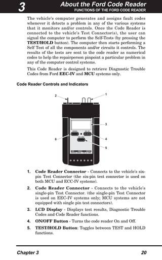 About the Ford Code Reader
FUNCTIONS OF THE FORD CODE READER
Chapter 3 20
The vehicle's computer generates and assigns fault codes
whenever it detects a problem in any of the various systems
that it monitors and/or controls. Once the Code Reader is
connected to the vehicle's Test Connector(s), the user can
signal the computer to perform the Self-Tests (by pressing the
TEST/HOLD button). The computer then starts performing a
Self Test of all the components and/or circuits it controls. The
results of the tests are sent to the code reader as numerical
codes to help the repairperson pinpoint a particular problem in
any of the computer control systems.
This Code Reader is designed to retrieve Diagnostic Trouble
Codes from Ford EEC-IV and MCU systems only.
Code Reader Controls and Indicators
1. Code Reader Connector - Connects to the vehicle's six-
pin Test Connector (the six-pin test connector is used on
both MCU and ECC-IV systems).
2. Code Reader Connector - Connects to the vehicle's
single-pin Test Connector. (the single-pin Test Connector
is used on EEC-IV systems only; MCU systems are not
equipped with single pin test connectors).
3. LCD Display - Displays test results, Diagnostic Trouble
Codes and Code Reader functions.
4. ON/OFF Button - Turns the code reader On and Off.
5. TEST/HOLD Button: Toggles between TEST and HOLD
functions.
MEMORY ON/ OFF
TEST/ HOLD
FORD LINCOLN MERCURY
Domestic vehicles 1981 to 1995
2 1
3
4
5
6
3
 