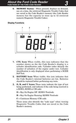 About the Ford Code Reader
FUNCTIONS OF THE FORD CODE READER
21 Chapter 3
6. MEMORY Button - When pressed, displays on demand,
one at a time, the retrieved Diagnostic Trouble Codes that
are saved in the Code Reader's memory (the Code Reader
memory has the capacity to store up to 12 retrieved
numeric Diagnostic Trouble Codes).
Display Functions
1. CYL Icon: When visible, this icon indicates that the
number shown on the the Code Reader's display is a
cylinder identification code. Cylinder codes identify the
number of cylinders of the engine under test. Cylinder
identification is only displayed when performing a KOER
Self Test.
2. BATTERY Icon: When visible, this icon indicates that
the Code Reader's internal batteries are low. Batteries
should be replaced before performing any tests.
3. O, R, and C Icons: These icons indicate the type of test
being performed, and indicate if the code being received is
a KOEO, KOER or CM code:
O = Key On Engine Off (KOEO) Test/code
R = Key On Engine Running (KOER) Test/code
C = Continuos Memory (CM) code
These icons also identify the "code type" when viewing
Diagnostic Trouble Codes that are saved in the Code
Reader's memory.
CYL R CO
1 2 3
4
5
6
3
 