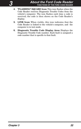 About the Ford Code Reader
FUNCTIONS OF THE FORD CODE READER
Chapter 3 22
4. "FLASHING" SQUARE Icon: This icon flashes when the
Code Reader receives Diagnostic Trouble Codes from the
vehicle's computer. The icon flashes each time a code is
received; the code is then shown on the Code Reader’s
display.
5. LINK Icon: When visible, this icon indicates that the
Code Reader is linked to the vehicle's computer, and the
computer is in test mode.
6. Diagnostic Trouble Code Display Area: Displays the
Diagnostic Trouble Code number. Each fault is assigned a
code number that is specific to that fault.
3
 