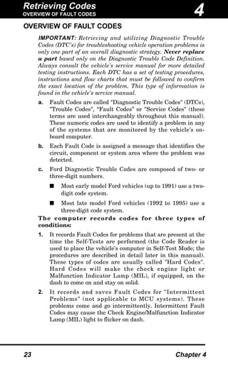 Retrieving Codes
OVERVIEW OF FAULT CODES
23 Chapter 4
OVERVIEW OF FAULT CODES
IMPORTANT: Retrieving and utilizing Diagnostic Trouble
Codes (DTC's) for troubleshooting vehicle operation problems is
only one part of an overall diagnostic strategy. Never replace
a part based only on the Diagnostic Trouble Code Definition.
Always consult the vehicle's service manual for more detailed
testing instructions. Each DTC has a set of testing procedures,
instructions and flow charts that must be followed to confirm
the exact location of the problem. This type of information is
found in the vehicle's service manual.
a. Fault Codes are called "Diagnostic Trouble Codes" (DTCs),
"Trouble Codes", “Fault Codes” or "Service Codes" (these
terms are used interchangeably throughout this manual).
These numeric codes are used to identify a problem in any
of the systems that are monitored by the vehicle's on-
board computer.
b. Each Fault Code is assigned a message that identifies the
circuit, component or system area where the problem was
detected.
c. Ford Diagnostic Trouble Codes are composed of two- or
three-digit numbers.
s Most early model Ford vehicles (up to 1991) use a two-
digit code system.
s Most late model Ford vehicles (1992 to 1995) use a
three-digit code system.
The computer records codes for three types of
conditions:
1. It records Fault Codes for problems that are present at the
time the Self-Tests are performed (the Code Reader is
used to place the vehicle's computer in Self-Test Mode; the
procedures are described in detail later in this manual).
These types of codes are usually called "Hard Codes".
Hard Codes will make the check engine light or
Malfunction Indicator Lamp (MIL), if equipped, on the
dash to come on and stay on solid.
2. It records and saves Fault Codes for "Intermittent
Problems" (not applicable to MCU systems). These
problems come and go intermittently. Intermittent Fault
Codes may cause the Check Engine/Malfunction Indicator
Lamp (MIL) light to flicker on dash.
4
 