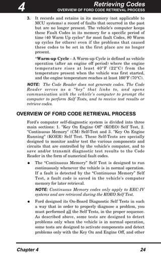 Retrieving Codes
OVERVIEW OF FORD CODE RETRIEVAL PROCESS
Chapter 4 24
3. It records and retains in its memory (not applicable to
MCU systems) a record of faults that occurred in the past
but are no longer present. The vehicle's computer keeps
these Fault Codes in its memory for a specific period of
time (40 Warm Up cycles* for most fault Codes, 80 Warm
up cycles for others) even if the problems that caused
these codes to be set in the first place are no longer
present.
*Warm-up Cycle - A Warm-up Cycle is defined as vehicle
operation (after an engine off period) where the engine
temperature rises at least 40°F (22°C) from the
temperature present when the vehicle was first started,
and the engine temperature reaches at least 160°F (70°C).
NOTE: The Code Reader does not generate codes. The Code
Reader serves as a “key” that links to, and opens
communication with the vehicle's computer to prompt the
computer to perform Self Tests, and to receive test results or
retrieve codes.
OVERVIEW OF FORD CODE RETRIEVAL PROCESS
Ford’s computer self-diagnostic system is divided into three
main sections: 1. "Key On Engine Off" (KOEO) Self Test, 2.
"Continuous Memory" (CM) Self-Test and 3. "Key On Engine
Running" (KOER) Self Test. These Self-Tests are specially
designed to monitor and/or test the various components and
circuits that are controlled by the vehicle's computer, and to
save and/or transmit diagnostic test results to the Code
Reader in the form of numerical fault codes.
• The “Continuous Memory” Self Test is designed to run
continuously whenever the vehicle is in normal operation.
If a fault is detected by the “Continuous Memory” Self
Test, a fault code is saved in the vehicle's computer
memory for later retrieval.
NOTE: Continuous Memory codes only apply to EEC-IV
systems and are retrieved during the KOEO Self Test.
• Ford designed its On-Board Diagnostic Self Tests in such
a way that in order to properly diagnose a problem, you
must performed all the Self Tests, in the proper sequence.
As described above, some tests are designed to detect
problems only when the vehicle is in normal operation,
some tests are designed to activate components and detect
problems only with the Key On and Engine Off, and other
4
 