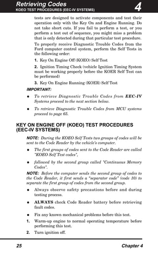 Retrieving Codes
KOEO TEST PROCEDURES (EEC-IV SYSTEMS)
25 Chapter 4
tests are designed to activate components and test their
operation only with the Key On and Engine Running. Do
not take short cuts. If you fail to perform a test, or you
perform a test out of sequence, you might miss a problem
that is only detected during that particular test procedure.
To properly receive Diagnostic Trouble Codes from the
Ford computer control system, perform the Self Tests in
the following order:
1. Key On Engine Off (KOEO) Self Test
2. Ignition Timing Check (vehicle Ignition Timing System
must be working properly before the KOER Self Test can
be performed)
3. Key On Engine Running (KOER) Self Test
IMPORTANT:
• To retrieve Diagnostic Trouble Codes from EEC-IV
Systems proceed to the next section below.
• To retrieve Diagnostic Trouble Codes from MCU systems
proceed to page 65.
KEY ON ENGINE OFF (KOEO) TEST PROCEDURES
(EEC-IV SYSTEMS)
NOTE: During the KOEO Self Tests two groups of codes will be
sent to the Code Reader by the vehicle’s computer.
• The first groups of codes sent to the Code Reader are called
"KOEO Self Test codes",
• followed by the second group called "Continuous Memory
Codes".
NOTE: Before the computer sends the second group of codes to
the Code Reader, it first sends a “separator code” (code 10) to
separate the first group of codes from the second group.
• Always observe safety precautions before and during
testing process.
• ALWAYS check Code Reader battery before retrieving
fault codes.
• Fix any known mechanical problems before this test.
1. Warm-up engine to normal operating temperature before
performing this test.
2. Turn ignition off.
4
 