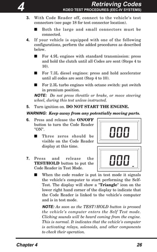 Retrieving Codes
KOEO TEST PROCEDURES (EEC-IV SYSTEMS)
Chapter 4 26
3. With Code Reader off, connect to the vehicle's test
connectors (see page 18 for test connector location).
s Both the large and small connectors must be
connected.
4. If your vehicle is equipped with one of the following
configurations, perform the added procedures as described
below.
s For 4.9L engines with standard transmission: press
and hold the clutch until all Codes are sent (Steps 4 to
10).
s For 7.3L diesel engines: press and hold accelerator
until all codes are sent (Step 4 to 10).
s For 2.3L turbo engines with octane switch: put switch
in premium position.
NOTE: Do not press throttle or brake, or move steering
wheel, during this test unless instructed.
5. Turn ignition on. DO NOT START THE ENGINE.
WARNING: Keep away from any potentially moving parts.
6. Press and release the ON/OFF
button to turn the Code Reader
"ON".
s Three zeros should be
visible on the Code Reader
display at this time.
7. Press and release the
TEST/HOLD button to put the
Code Reader in Test Mode.
s When the code reader is put in test mode it signals
the vehicle's computer to start performing the Self-
Test. The display will show a "Triangle" icon on the
lower right hand corner of the display to indicate that
the Code Reader is linked to the vehicle's computer
and is in test mode.
NOTE: As soon as the TEST/HOLD button is pressed
the vehicle's computer enters the Self Test mode.
Clicking sounds will be heard coming from the engine.
This is normal. It indicates that the vehicle's computer
is activating relays, solenoids, and other components
to check their operation.
4
 