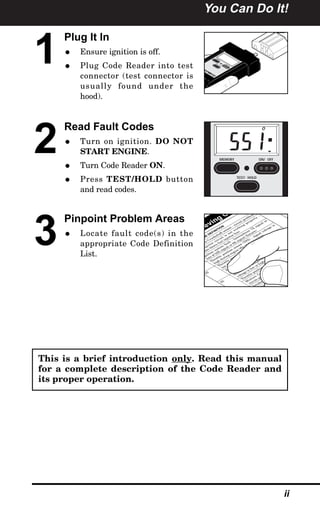 You Can Do It!
ii
1
Plug It In
• Ensure ignition is off.
• Plug Code Reader into test
connector (test connector is
usually found under the
hood).
2
Read Fault Codes
• Turn on ignition. DO NOT
START ENGINE.
• Turn Code Reader ON.
• Press TEST/HOLD button
and read codes.
3
Pinpoint Problem Areas
• Locate fault code(s) in the
appropriate Code Definition
List.
MEM
OR
Y
ON
/ OF
F
TEST
/ HO
LD
LIN
CO
LN
MER
CU
RY
hic
le
s
1
9
8
1
to
1
9
9
5
MEMORY ON/ OFF
TEST/ HOLD
O
ieving Co
DE
DEFINITION
or
C
ran
k
sh
aft
sen
sor
-
circu
it
problem
s
n
jector
circu
it
is
n
ot
w
ork
in
g
p
rop
erly
-
sible
blow
n
fu
el
in
jector
fu
se
Ign
ition
system
fau
lt
-
In
term
itten
t
7X
sign
al
or
loss
of
58X
sign
al
or
6X
sign
al
(S
atu
rn
)
T
h
rottle
position
sen
sor
(T
P
S
)
-
sign
al
voltage
is
h
igh
du
rin
g
en
gin
e
idle
or
deceleration
22
T
h
rottle
position
sen
sor
(T
P
S
)
-
sign
al
voltage
is
low
du
rin
g
en
gin
e
idle
F
u
el
cu
toff
rela
y
circu
it
-
op
en
or
sh
orted
t
grou
n
d
23
M
an
ifold
air
tem
p
eratu
re
(M
A
T
)
sen
sor
voltage
is
low
or
h
igh
T
h
rottle
position
sen
sor
(T
P
S
)
error
M
ixtu
re
C
on
trol
(M
/C
)
solen
oid
circu
it
problem
s
In
tak
e
A
ir
T
em
peratu
re
S
e
h
icle
speed
sen
sor
(V
S
lem
s
d
air
tem
ow
This is a brief introduction only. Read this manual
for a complete description of the Code Reader and
its proper operation.
 