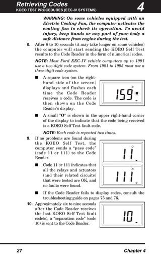 Retrieving Codes
KOEO TEST PROCEDURES (EEC-IV SYSTEMS)
27 Chapter 4
WARNING: On some vehicles equipped with an
Electric Cooling Fan, the computer activates the
cooling fan to check its operation. To avoid
injury, keep hands or any part of your body a
safe distance from engine during the test.
8. After 6 to 10 seconds (it may take longer on some vehicles)
the computer will start sending the KOEO Self Test
results to the Code Reader in the form of numerical codes.
NOTE: Most Ford EEC-IV vehicle computers up to 1991
use a two-digit code system. From 1991 to 1995 most use a
three-digit code system.
s A square icon (on the right-
hand side of the screen)
displays and flashes each
time the Code Reader
receives a code. The code is
then shown on the Code
Reader's display.
s A small "O" is shown in the upper right-hand corner
of the display to indicate that the code being received
is a KOEO Self Test fault code.
NOTE: Each code is repeated two times.
9. If no problems are found during
the KOEO Self Test, the
computer sends a “pass code”
(code 11 or 111) to the Code
Reader.
s Code 11 or 111 indicates that
all the relays and actuators
(and their related circuits)
that were tested are OK, and
no faults were found.
s If the Code Reader fails to display codes, consult the
troubleshooting guide on pages 75 and 76.
10. Approximately six to nine seconds
after the Code Reader receives
the last KOEO Self Test fault
code(s), a “separation code” (code
10) is sent to the Code Reader.
O
O
O
4
 