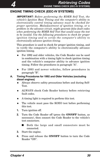 Retrieving Codes
ENGINE TIMING CHECK (EEC-IV SYSTEMS)
Chapter 4 30
ENGINE TIMING CHECK (EEC-IV SYSTEMS)
IMPORTANT: Before performing the KOER Self Test, the
vehicle’s Ignition Base Timing and the computer’s ability to
electronically control timing advance must be checked for
proper operation. Maladjustment of ignition timing, or a
problem in the advance circuit, might generate false fault codes
when performing the KOER Self Test that would cause the test
to be invalid. Use the following procedures to check for proper
ignition timing and to verify the computer’s ability to
electronically advance ignition timing.
This procedure is used to check for proper ignition timing, and
to verify the computer's ability to electronically advance
ignition timing.
• For 1992 and older vehicles, the Code Reader can be used
in combination with a timing light to check ignition timing
and the vehicle's computer ability to advance ignition
timing. Follow the procedures in paragraph "A".
• For 1993 and newer vehicles, follow procedures in
paragraph "B".
A. Timing Procedures for 1992 and Older Vehicles (excluding
diesel engines)
• Always observe safety precautions before and during Self-
Test.
• ALWAYS check Code Reader battery before retrieving
fault codes.
• A timing light is required to perform this test.
• The vehicle must pass the KOEO test before performing
this test.
1. Turn ignition off.
2. Turn the Code Reader off (press the ON/OFF button, as
necessary), then connect the Code Reader to the vehicle's
test connectors.
s Both the large and small connectors must be
connected.
3. Start the engine.
4. Press and release the ON/OFF button to turn the Code
Reader "ON".
4
 