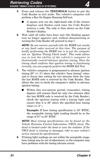 Retrieving Codes
ENGINE TIMING CHECK (EEC-IV SYSTEMS)
31 Chapter 4
5. Press and release the TEST/HOLD button to put the
Code Reader in test mode. The vehicle's computer will
perform a Key On Engine Running Self test.
s A square icon (on the right-hand side of the screen)
displays and flashes each time the Code Reader
receives a code. The code is then shown on the Code
Reader's display.
6. Wait until all codes have been sent (the flashing square
icon no longer appears) and, without disconnecting or
turning the Code Reader off, proceed to step 7.
NOTE: Do not concern yourself with the KOER test results
or any fault codes received at this time. The purpose of
briefly performing the KOER test is to put the computer
into an "Ignition Timing Check mode". This mode allows
you to test the ability of the vehicle's computer to
electronically control/advance ignition timing. Once the
timing check confirms that ignition timing is functioning
correctly, you can properly perform the KOER Self Test.
7. The vehicle's computer is programmed to advance ignition
timing 20° (+/- 3°) above the vehicle's “base timing” value,
and to freeze this setting for two minutes from the time
the last KOER code is received by the Code Reader. This
allows the user to check the computer's ability to advance
ignition timing.
s Within this two-minute period, (remember, timing
degrees will remain fixed for only two minutes after
the last KOER code is received by the Code Reader),
check the ignition timing with a timing light and
ensure that it is 20° above the specified base timing
value (+/- 3° ).
Example: If base timing specification is 10° BTDC,
the acceptable timing light reading should be in the
range of 27° to 33° BTDC.
NOTE: Base timing specifications can be found on the
Vehicle Emission Control Information (VECI) decal. The
decal is located under the hood or near the radiator. If the
VECI decal is missing or damaged, refer to your vehicle's
service manual for specifications.
8. If timing light readings are not within the acceptable range,
base timing may be out of adjustment, or the computer may
have problems with the timing advance circuit.
4
 