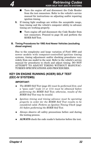 Retrieving Codes
KOER SELF TEST (EEC-IV SYSTEMS)
Chapter 4 32
s Turn the engine off and disconnect the Code Reader
from the test connectors. Refer to the vehicle's service
manual for instructions on adjusting and/or repairing
ignition timing.
9. If timing light readings are within the acceptable range,
base timing and the vehicle's computer ability to advance
timing are working properly.
s Turn engine off and disconnect the Code Reader from
test connectors. Proceed to page 32 and perform the
KOER Self Test.
B. Timing Procedures for 1993 And Newer Vehicles (excluding
diesel engines)
Due to the complexity and large variation of Ford 1993 and
newer models with computer-controlled ignition timing
systems, timing adjustment and/or checking procedures vary
widely from one model to the next. Refer to the vehicle’s service
manual for procedures to check and adjust timing. DO NOT
ATTEMPT TO ADJUST TIMING WITHOUT MANUFAC-
TURER’S SPECIFICATIONS AND PROCEDURES.
KEY ON ENGINE RUNNING (KOER) SELF TEST
(EEC-IV SYSTEMS)
IMPORTANT:
• The KOEO Self Test (page 25) must be performed first, and
a “pass code” (code 11 or 111) must be obtained before
performing the KOER Self Test; otherwise, results of the
KOER Self Test may be invalid.
• Ignition timing and timing advance must be operating
properly in order for the KOER Self Test results to be
considered valid. Perform an Ignition Timing Check (page
31) before performing the KOER Self Test.
• Always observe all safety precautions before and during
the testing process.
• ALWAYS check the code reader's batteries before the test.
4
 