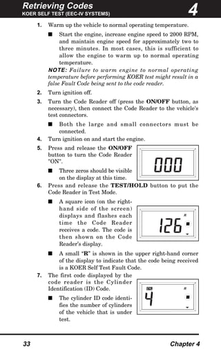 Retrieving Codes
KOER SELF TEST (EEC-IV SYSTEMS)
33 Chapter 4
1. Warm up the vehicle to normal operating temperature.
s Start the engine, increase engine speed to 2000 RPM,
and maintain engine speed for approximately two to
three minutes. In most cases, this is sufficient to
allow the engine to warm up to normal operating
temperature.
NOTE: Failure to warm engine to normal operating
temperature before performing KOER test might result in a
false Fault Code being sent to the code reader.
2. Turn ignition off.
3. Turn the Code Reader off (press the ON/OFF button, as
necessary), then connect the Code Reader to the vehicle's
test connectors.
s Both the large and small connectors must be
connected.
4. Turn ignition on and start the engine.
5. Press and release the ON/OFF
button to turn the Code Reader
"ON".
s Three zeros should be visible
on the display at this time.
6. Press and release the TEST/HOLD button to put the
Code Reader in Test Mode.
s A square icon (on the right-
hand side of the screen)
displays and flashes each
time the Code Reader
receives a code. The code is
then shown on the Code
Reader’s display.
s A small “R” is shown in the upper right-hand corner
of the display to indicate that the code being received
is a KOER Self Test Fault Code.
7. The first code displayed by the
code reader is the Cylinder
Identification (ID) Code.
s The cylinder ID code identi-
fies the number of cylinders
of the vehicle that is under
test.
4
CYL R
R
 