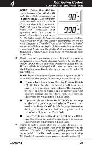 Retrieving Codes
KOER SELF TEST (EEC-IV SYSTEMS)
Chapter 4 34
NOTE: If code 98 or 998 dis-
plays instead of a cylinder ID
code, the vehicle is operating in
"Failure Mode". The computer
goes into failure mode when it
detects a signal from a sensor
that indicates the sensor has
failed and is completely out of
specifications. The computer
substitutes a fixed signal value
for the failed sensor to keep the vehicle running. Failure
mode codes 98 or 998 are usually accompanied by one or
more Diagnostic Trouble Codes that indicate the failed
sensor. A vehicle operating in failure mode is operating at
a minimal level, and the faults that are causing these
Diagnostic Trouble Codes to set must be repaired as soon
as possible.
8. Check your vehicle's service manual to see if your vehicle
is equipped with a Power Steering Pressure Switch, Brake
On/Off (BOO) Switch and/or an Overdrive Cancel Switch.
If your vehicle is equipped with these features, perform
the following immediately after retrieving the Cylinder ID
code (step 7).
NOTE: If you are unsure of your vehicle's equipment, it is
recommended that you perform these procedures anyway.
s If your vehicle has a Power Steering Pressure Switch
(PSPS), turn the steering wheel a half turn; wait
three to five seconds, then release. The computer
checks for proper variations in power steering
pressure during this procedure. Failure to perform
this procedure will generate a Fault Code.
s If your vehicle has a Brake On/Off (BOO) Switch, step
on the brake pedal once, and release. The computer
checks the Brake On/Off Switch for proper operation
during this procedure. Failure to perform this
procedure will generate a Fault Code.
s If your vehicle has an Overdrive Cancel Switch (OCS),
turn the switch on and off once. Failure to perform
this procedure will generate a Fault Code.
9. Thirty to sixty seconds after the cylinder ID code is re-
ceived, code 10 may display (code 10 is not applicable to all
vehicles). If a code 10 is displayed, quickly press the accel-
erator pedal to the floor and release, then proceed to step
10. If code 10 is not displayed proceed directly to step 10.
R
R
4
 
