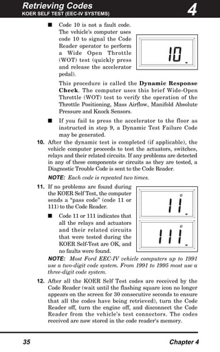 Retrieving Codes
KOER SELF TEST (EEC-IV SYSTEMS)
35 Chapter 4
s Code 10 is not a fault code.
The vehicle's computer uses
code 10 to signal the Code
Reader operator to perform
a Wide Open Throttle
(WOT) test (quickly press
and release the accelerator
pedal).
This procedure is called the Dynamic Response
Check. The computer uses this brief Wide-Open
Throttle (WOT) test to verify the operation of the
Throttle Positioning, Mass Airflow, Manifold Absolute
Pressure and Knock Sensors.
s If you fail to press the accelerator to the floor as
instructed in step 9, a Dynamic Test Failure Code
may be generated.
10. After the dynamic test is completed (if applicable), the
vehicle computer proceeds to test the actuators, switches,
relays and their related circuits. If any problems are detected
in any of these components or circuits as they are tested, a
Diagnostic Trouble Code is sent to the Code Reader.
NOTE: Each code is repeated two times.
11. If no problems are found during
the KOER Self Test, the computer
sends a “pass code” (code 11 or
111) to the Code Reader.
s Code 11 or 111 indicates that
all the relays and actuators
and their related circuits
that were tested during the
KOER Self-Test are OK, and
no faults were found.
NOTE: Most Ford EEC-IV vehicle computers up to 1991
use a two-digit code system. From 1991 to 1995 most use a
three-digit code system.
12. After all the KOER Self Test codes are received by the
Code Reader (wait until the flashing square icon no longer
appears on the screen for 30 consecutive seconds to ensure
that all the codes have being retrieved), turn the Code
Reader off, turn the engine off, and disconnect the Code
Reader from the vehicle's test connectors. The codes
received are now stored in the code reader's memory.
4
O
O
 