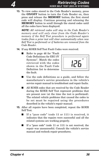 Retrieving Codes
KOER SELF TEST (EEC-IV SYSTEMS)
Chapter 4 36
13. To view codes stored in the Code Reader's memory, press
the ON/OFF button to turn the Code Reader on, then
press and release the MEMORY button; the first stored
code will display. Continue pressing and releasing the
MEMORY button to scroll through the stored codes until
all the codes have been displayed.
NOTE: All retrieved codes will stay in the Code Reader's
memory and will only clear from the Code Reader's
memory if the Self Test procedure is performed again
(codes from a prior test will clear automatically when new
Self Test is performed) or if batteries are removed from the
Code Reader.
14. If any KOER Self Test Fault Codes were received:
s Refer to page 46 for "Fault
Code Definitions for EEC-IV
Systems". Match the codes
retrieved with the codes
shown in the Fault Code
Definition list to determine
the fault.
s Use the code definitions as a guide, and follow the
manufacturer's service procedures in the vehicle's
service repair manual to troubleshoot and repair faults.
s All KOER codes that are received by the Code Reader
during the KOER Self Test represent problems that
are present now (at the time the test is performed).
The related vehicle problems that caused the codes to
be set must be repaired using the procedures
described in the vehicle's repair manual.
15. After all repairs have been completed, repeat the KOER
Self Test.
s If a “pass code” (code 11 or 111) is received, it
indicates that the repairs were successful and all the
related systems are working properly.
s If a “pass code” (code 11 or 111) is not received, the
repair was unsuccessful. Consult the vehicle's service
manual and recheck repair procedures.
4
R
 
