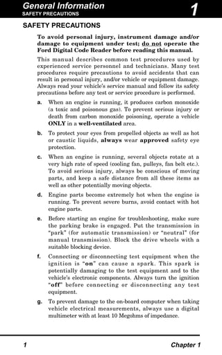 General Information
SAFETY PRECAUTIONS
1 Chapter 1
SAFETY PRECAUTIONS
To avoid personal injury, instrument damage and/or
damage to equipment under test; do not operate the
Ford Digital Code Reader before reading this manual.
This manual describes common test procedures used by
experienced service personnel and technicians. Many test
procedures require precautions to avoid accidents that can
result in personal injury, and/or vehicle or equipment damage.
Always read your vehicle’s service manual and follow its safety
precautions before any test or service procedure is performed.
a. When an engine is running, it produces carbon monoxide
(a toxic and poisonous gas). To prevent serious injury or
death from carbon monoxide poisoning, operate a vehicle
ONLY in a well-ventilated area.
b. To protect your eyes from propelled objects as well as hot
or caustic liquids, always wear approved safety eye
protection.
c. When an engine is running, several objects rotate at a
very high rate of speed (cooling fan, pulleys, fan belt etc.).
To avoid serious injury, always be conscious of moving
parts, and keep a safe distance from all these items as
well as other potentially moving objects.
d. Engine parts become extremely hot when the engine is
running. To prevent severe burns, avoid contact with hot
engine parts.
e. Before starting an engine for troubleshooting, make sure
the parking brake is engaged. Put the transmission in
“park” (for automatic transmission) or “neutral” (for
manual transmission). Block the drive wheels with a
suitable blocking device.
f. Connecting or disconnecting test equipment when the
ignition is “on” can cause a spark. This spark is
potentially damaging to the test equipment and to the
vehicle’s electronic components. Always turn the ignition
“off” before connecting or disconnecting any test
equipment.
g. To prevent damage to the on-board computer when taking
vehicle electrical measurements, always use a digital
multimeter with at least 10 Megohms of impedance.
1
 
