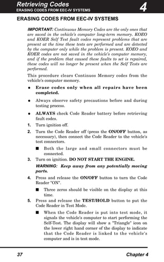 Retrieving Codes
ERASING CODES FROM EEC-IV SYSTEMS
37 Chapter 4
ERASING CODES FROM EEC-IV SYSTEMS
IMPORTANT: Continuous Memory Codes are the only ones that
are saved in the vehicle’s computer long-term memory. KOEO
and KOER Self Test fault codes represent problems that are
present at the time these tests are performed and are detected
by the computer only while the problem is present. KOEO and
KOER codes are not saved in the vehicle’s computer memory,
and if the problem that caused these faults to set is repaired,
these codes will no longer be present when the Self Tests are
performed.
This procedure clears Continuos Memory codes from the
vehicle's computer memory.
• Erase codes only when all repairs have been
completed.
• Always observe safety precautions before and during
testing process.
• ALWAYS check Code Reader battery before retrieving
fault codes.
1. Turn ignition off.
2. Turn the Code Reader off (press the ON/OFF button, as
necessary), then connect the Code Reader to the vehicle's
test connectors.
s Both the large and small connectors must be
connected.
3. Turn on ignition. DO NOT START THE ENGINE.
WARNING: Keep away from any potentially moving
parts.
4. Press and release the ON/OFF button to turn the Code
Reader "ON".
s Three zeros should be visible on the display at this
time.
5. Press and release the TEST/HOLD button to put the
Code Reader in Test Mode.
s When the Code Reader is put into test mode, it
signals the vehicle's computer to start performing the
Self-Test. The display will show a "Triangle" icon on
the lower right hand corner of the display to indicate
that the Code Reader is linked to the vehicle's
computer and is in test mode.
4
 