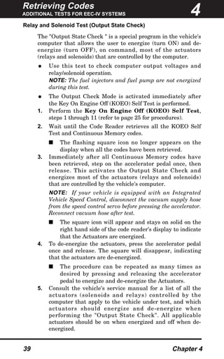Retrieving Codes
ADDITIONAL TESTS FOR EEC-IV SYSTEMS
39 Chapter 4
Relay and Solenoid Test (Output State Check)
The "Output State Check " is a special program in the vehicle's
computer that allows the user to energize (turn ON) and de-
energize (turn OFF), on command, most of the actuators
(relays and solenoids) that are controlled by the computer.
• Use this test to check computer output voltages and
relay/solenoid operation.
NOTE: The fuel injectors and fuel pump are not energized
during this test.
• The Output Check Mode is activated immediately after
the Key On Engine Off (KOEO) Self Test is performed.
1. Perform the Key On Engine Off (KOEO) Self Test,
steps 1 through 11 (refer to page 25 for procedures).
2. Wait until the Code Reader retrieves all the KOEO Self
Test and Continuous Memory codes.
s The flashing square icon no longer appears on the
display when all the codes have been retrieved.
3. Immediately after all Continuous Memory codes have
been retrieved, step on the accelerator pedal once, then
release. This activates the Output State Check and
energizes most of the actuators (relays and solenoids)
that are controlled by the vehicle's computer.
NOTE: If your vehicle is equipped with an Integrated
Vehicle Speed Control, disconnect the vacuum supply hose
from the speed control servo before pressing the accelerator.
Reconnect vacuum hose after test.
s The square icon will appear and stays on solid on the
right hand side of the code reader's display to indicate
that the Actuators are energized.
4. To de-energize the actuators, press the accelerator pedal
once and release. The square will disappear, indicating
that the actuators are de-energized.
s The procedure can be repeated as many times as
desired by pressing and releasing the accelerator
pedal to energize and de-energize the Actuators.
5. Consult the vehicle's service manual for a list of all the
actuators (solenoids and relays) controlled by the
computer that apply to the vehicle under test, and which
actuators should energize and de-energize when
performing the "Output State Check". All applicable
actuators should be on when energized and off when de-
energized.
4
 