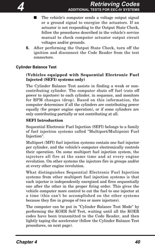 Retrieving Codes
ADDITIONAL TESTS FOR EEC-IV SYSTEMS
Chapter 4 40
s The vehicle’s computer sends a voltage output signal
or a ground signal to energize the actuators. If an
actuator is not responding to the Output State Check,
follow the procedures described in the vehicle's service
manual to check computer actuator output circuit
voltages and/or grounds.
6. After performing the Output State Check, turn off the
ignition and disconnect the Code Reader from the test
connectors.
Cylinder Balance Test
(Vehicles equipped with Sequential Electronic Fuel
Injected (SEFI) systems only)
The Cylinder Balance Test assists in finding a weak or non-
contributing cylinder. The computer shuts off fuel (cuts off
power to injectors) to each cylinder, in sequence, and monitors
for RPM changes (drop). Based on this information, the
computer determines if all the cylinders are contributing power
equally (for proper engine operation), or if some cylinders are
only contributing partially or not contributing at all.
SEFI Introduction
Sequential Electronic Fuel Injection (SEFI) belongs to a family
of fuel injection systems called "Multiport/Multipoint Fuel
Injection".
Multiport (MFI) fuel injection systems contain one fuel injector
per cylinder, and the vehicle's computer electronically controls
their operation. On some multiport fuel injection system, the
injectors all fire at the same time and at every engine
revolution. On other systems the injectors fire in groups and/or
at every other engine revolution.
What distinguishes Sequential Electronic Fuel Injection
systems from other multiport fuel injection systems is that
each injector is independently energized and fires sequentially
one after the other in the proper firing order. This gives the
vehicle computer more control to cut the fuel to one injector at
a time (this can't be accomplished on the other systems
because they fire in groups of two or more injectors).
The computer can be put in "Cylinder Balance Test Mode" by
performing the KOER Self Test, waiting until all the KOER
codes have been transmitted to the Code Reader, and then
lightly taping the accelerator (follow the Cylinder Balance Test
procedures, on next page).
4
 