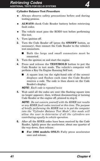 Retrieving Codes
ADDITIONAL TESTS FOR EEC-IV SYSTEMS
41 Chapter 4
Cylinder Balance Test Procedure
• Always observe safety precautions before and during
testing process.
• ALWAYS check Code Reader battery before retrieving
fault codes.
• The vehicle must pass the KOEO test before performing
this test.
1. Turn ignition off.
2. Turn the Code Reader off (press the ON/OFF button, as
necessary), then connect the Code Reader to the vehicle's
test connectors.
s Both the large and small connectors must be
connected.
3. Turn the ignition on and start the engine.
4. Press and release the TEST/HOLD button to put the
Code Reader in test mode. The vehicle's computer will
perform a Key On Engine Running Self test.
s A square icon (on the right-hand side of the screen)
displays and flashes each time the Code Reader
receives a code. The code is then shown on the Code
Reader's display.
NOTE: Each code is repeated twice
5. Wait until all the codes are sent (the flashing square icon
no longer appears), then, without disconnecting or turning
Code Reader or the engine off, proceed to step 6.
NOTE: Do not concern yourself with the KOER test results
or any KOER fault codes received at this time. The purpose
of briefly performing the KOER test is to put the computer
into the "Cylinder Balance Test Mode"; this mode will
allow the user to determine if all the cylinders are
contributing equally to vehicle operation.
6. After all the KOER codes have been received by the Code
Reader, lightly press the accelerator, about one quarter of
the way down, then release.
s For 1986 models ONLY: Fully press accelerator
once and release.
4
 