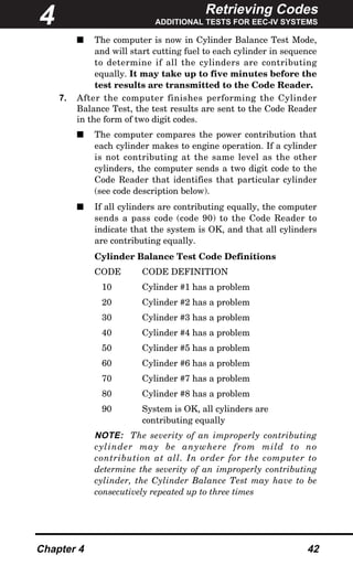 Retrieving Codes
ADDITIONAL TESTS FOR EEC-IV SYSTEMS
Chapter 4 42
s The computer is now in Cylinder Balance Test Mode,
and will start cutting fuel to each cylinder in sequence
to determine if all the cylinders are contributing
equally. It may take up to five minutes before the
test results are transmitted to the Code Reader.
7. After the computer finishes performing the Cylinder
Balance Test, the test results are sent to the Code Reader
in the form of two digit codes.
s The computer compares the power contribution that
each cylinder makes to engine operation. If a cylinder
is not contributing at the same level as the other
cylinders, the computer sends a two digit code to the
Code Reader that identifies that particular cylinder
(see code description below).
s If all cylinders are contributing equally, the computer
sends a pass code (code 90) to the Code Reader to
indicate that the system is OK, and that all cylinders
are contributing equally.
Cylinder Balance Test Code Definitions
CODE CODE DEFINITION
10 Cylinder #1 has a problem
20 Cylinder #2 has a problem
30 Cylinder #3 has a problem
40 Cylinder #4 has a problem
50 Cylinder #5 has a problem
60 Cylinder #6 has a problem
70 Cylinder #7 has a problem
80 Cylinder #8 has a problem
90 System is OK, all cylinders are
contributing equally
NOTE: The severity of an improperly contributing
cylinder may be anywhere from mild to no
contribution at all. In order for the computer to
determine the severity of an improperly contributing
cylinder, the Cylinder Balance Test may have to be
consecutively repeated up to three times
4
 