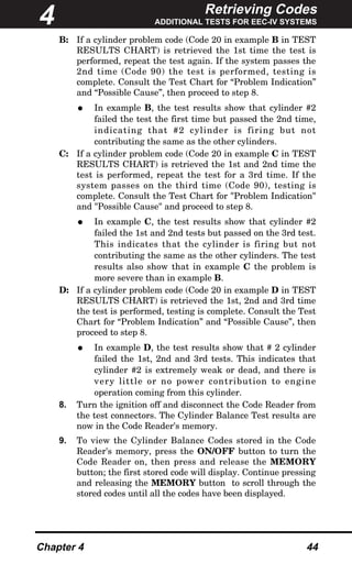 Retrieving Codes
ADDITIONAL TESTS FOR EEC-IV SYSTEMS
Chapter 4 44
B: If a cylinder problem code (Code 20 in example B in TEST
RESULTS CHART) is retrieved the 1st time the test is
performed, repeat the test again. If the system passes the
2nd time (Code 90) the test is performed, testing is
complete. Consult the Test Chart for “Problem Indication”
and “Possible Cause”, then proceed to step 8.
• In example B, the test results show that cylinder #2
failed the test the first time but passed the 2nd time,
indicating that #2 cylinder is firing but not
contributing the same as the other cylinders.
C: If a cylinder problem code (Code 20 in example C in TEST
RESULTS CHART) is retrieved the 1st and 2nd time the
test is performed, repeat the test for a 3rd time. If the
system passes on the third time (Code 90), testing is
complete. Consult the Test Chart for "Problem Indication"
and "Possible Cause" and proceed to step 8.
• In example C, the test results show that cylinder #2
failed the 1st and 2nd tests but passed on the 3rd test.
This indicates that the cylinder is firing but not
contributing the same as the other cylinders. The test
results also show that in example C the problem is
more severe than in example B.
D: If a cylinder problem code (Code 20 in example D in TEST
RESULTS CHART) is retrieved the 1st, 2nd and 3rd time
the test is performed, testing is complete. Consult the Test
Chart for “Problem Indication” and “Possible Cause”, then
proceed to step 8.
• In example D, the test results show that # 2 cylinder
failed the 1st, 2nd and 3rd tests. This indicates that
cylinder #2 is extremely weak or dead, and there is
very little or no power contribution to engine
operation coming from this cylinder.
8. Turn the ignition off and disconnect the Code Reader from
the test connectors. The Cylinder Balance Test results are
now in the Code Reader's memory.
9. To view the Cylinder Balance Codes stored in the Code
Reader's memory, press the ON/OFF button to turn the
Code Reader on, then press and release the MEMORY
button; the first stored code will display. Continue pressing
and releasing the MEMORY button to scroll through the
stored codes until all the codes have been displayed.
4
 