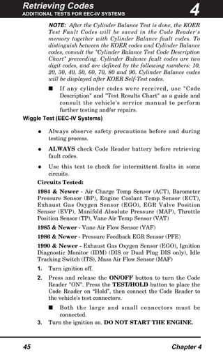 Retrieving Codes
ADDITIONAL TESTS FOR EEC-IV SYSTEMS
45 Chapter 4
NOTE: After the Cylinder Balance Test is done, the KOER
Test Fault Codes will be saved in the Code Reader's
memory together with Cylinder Balance fault codes. To
distinguish between the KOER codes and Cylinder Balance
codes, consult the "Cylinder Balance Test Code Description
Chart" preceeding. Cylinder Balance fault codes are two
digit codes, and are defined by the following numbers: 10,
20, 30, 40, 50, 60, 70, 80 and 90. Cylinder Balance codes
will be displayed after KOER Self-Test codes.
s If any cylinder codes were received, use "Code
Description" and "Test Results Chart" as a guide and
consult the vehicle's service manual to perform
further testing and/or repairs.
Wiggle Test (EEC-IV Systems)
• Always observe safety precautions before and during
testing process.
• ALWAYS check Code Reader battery before retrieving
fault codes.
• Use this test to check for intermittent faults in some
circuits.
Circuits Tested:
1984 & Newer - Air Charge Temp Sensor (ACT), Barometer
Pressure Sensor (BP), Engine Coolant Temp Sensor (ECT),
Exhaust Gas Oxygen Sensor (EGO), EGR Valve Position
Sensor (EVP), Manifold Absolute Pressure (MAP), Throttle
Position Sensor (TP), Vane Air Temp Sensor (VAT)
1985 & Newer - Vane Air Flow Sensor (VAF)
1986 & Newer - Pressure Feedback EGR Sensor (PFE)
1990 & Newer - Exhaust Gas Oxygen Sensor (EGO), Ignition
Diagnostic Monitor (IDM) (DIS or Dual Plug DIS only), Idle
Tracking Switch (ITS), Mass Air Flow Sensor (MAF)
1. Turn ignition off.
2. Press and release the ON/OFF button to turn the Code
Reader "ON". Press the TEST/HOLD button to place the
Code Reader on “Hold”, then connect the Code Reader to
the vehicle's test connectors.
s Both the large and small connectors must be
connected.
3. Turn the ignition on. DO NOT START THE ENGINE.
4
 