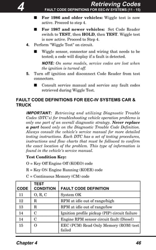 Retrieving Codes
FAULT CODE DEFINITIONS FOR EEC-IV SYSTEMS (11 - 15)
Chapter 4 46
s For 1986 and older vehicles: Wiggle test is now
active. Proceed to step 4.
s For 1987 and newer vehicles: Set Code Reader
switch to TEST, then HOLD, then TEST. Wiggle test
is now active. Proceed to Step 4.
4. Perform "Wiggle Test" on circuit.
s Wiggle sensor, connector and wiring that needs to be
tested; a code will display if a fault is detected.
NOTE: On some models, service codes are lost when
the ignition is turned off.
5. Turn off ignition and disconnect Code Reader from test
connectors.
s Consult service manual and service any fault codes
retrieved during Wiggle Test.
FAULT CODE DEFINITIONS FOR EEC-IV SYSTEMS CAR &
TRUCK
IMPORTANT: Retrieving and utilizing Diagnostic Trouble
Codes (DTC's) for troubleshooting vehicle operation problems is
only one part of an overall diagnostic strategy. Never replace
a part based only on the Diagnostic Trouble Code Definition.
Always consult the vehicle's service manual for more detailed
testing instructions. Each DTC has a set of testing procedures,
instructions and flow charts that must be followed to confirm
the exact location of the problem. This type of information is
found in the vehicle's service manual.
Test Condition Key:
O = Key Off Engine Off (KOEO) code
R = Key ON Engine Running (KOER) code
C = Continuous Memory (CM) code
4
TEST
CODE CONDITION FAULT CODE DEFINITION
11 O, R, C System OK
12 R RPM at idle out of range/high
13 R RPM at idle out of range/low
14 C Ignition profile pickup (PIP) circuit failure
14 C Engine RPM sensor circuit fault (Diesel)
15 O EEC (PCM) Read Only Memory (ROM) test
failed
 