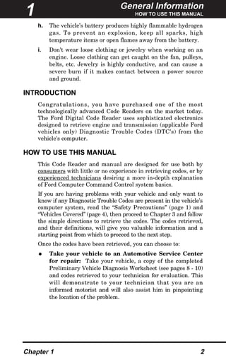 General Information
HOW TO USE THIS MANUAL
Chapter 1 2
h. The vehicle’s battery produces highly flammable hydrogen
gas. To prevent an explosion, keep all sparks, high
temperature items or open flames away from the battery.
i. Don't wear loose clothing or jewelry when working on an
engine. Loose clothing can get caught on the fan, pulleys,
belts, etc. Jewelry is highly conductive, and can cause a
severe burn if it makes contact between a power source
and ground.
INTRODUCTION
Congratulations, you have purchased one of the most
technologically advanced Code Readers on the market today.
The Ford Digital Code Reader uses sophisticated electronics
designed to retrieve engine and transmission (applicable Ford
vehicles only) Diagnostic Trouble Codes (DTC's) from the
vehicle's computer.
HOW TO USE THIS MANUAL
This Code Reader and manual are designed for use both by
consumers with little or no experience in retrieving codes, or by
experienced technicians desiring a more in-depth explanation
of Ford Computer Command Control system basics.
If you are having problems with your vehicle and only want to
know if any Diagnostic Trouble Codes are present in the vehicle’s
computer system, read the “Safety Precautions” (page 1) and
“Vehicles Covered” (page 4), then proceed to Chapter 3 and follow
the simple directions to retrieve the codes. The codes retrieved,
and their definitions, will give you valuable information and a
starting point from which to proceed to the next step.
Once the codes have been retrieved, you can choose to:
• Take your vehicle to an Automotive Service Center
for repair: Take your vehicle, a copy of the completed
Preliminary Vehicle Diagnosis Worksheet (see pages 8 - 10)
and codes retrieved to your technician for evaluation. This
will demonstrate to your technician that you are an
informed motorist and will also assist him in pinpointing
the location of the problem.
1
 
