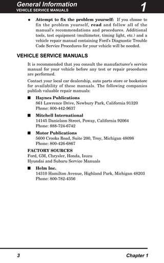 General Information
VEHICLE SERVICE MANUALS
3 Chapter 1
• Attempt to fix the problem yourself: If you choose to
fix the problem yourself, read and follow all of the
manual’s recommendations and procedures. Additional
tools, test equipment (multimeter, timing light, etc.) and a
vehicle repair manual containing Ford’s Diagnostic Trouble
Code Service Procedures for your vehicle will be needed.
VEHICLE SERVICE MANUALS
It is recommended that you consult the manufacturer’s service
manual for your vehicle before any test or repair procedures
are performed.
Contact your local car dealership, auto parts store or bookstore
for availability of these manuals. The following companies
publish valuable repair manuals:
s Haynes Publications
861 Lawrence Drive, Newbury Park, California 91320
Phone: 800-442-9637
s Mitchell International
14145 Danielson Street, Poway, California 92064
Phone: 888-724-6742
s Motor Publications
5600 Crooks Road, Suite 200, Troy, Michigan 48098
Phone: 800-426-6867
FACTORY SOURCES
Ford, GM, Chrysler, Honda, Isuzu
Hyundai and Subaru Service Manuals
s Helm Inc.
14310 Hamilton Avenue, Highland Park, Michigan 48203
Phone: 800-782-4356
1
 