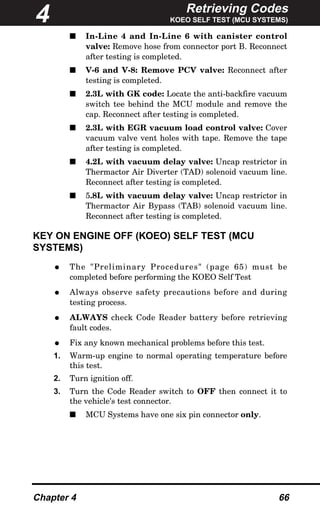 Retrieving Codes
KOEO SELF TEST (MCU SYSTEMS)
Chapter 4 66
s In-Line 4 and In-Line 6 with canister control
valve: Remove hose from connector port B. Reconnect
after testing is completed.
s V-6 and V-8: Remove PCV valve: Reconnect after
testing is completed.
s 2.3L with GK code: Locate the anti-backfire vacuum
switch tee behind the MCU module and remove the
cap. Reconnect after testing is completed.
s 2.3L with EGR vacuum load control valve: Cover
vacuum valve vent holes with tape. Remove the tape
after testing is completed.
s 4.2L with vacuum delay valve: Uncap restrictor in
Thermactor Air Diverter (TAD) solenoid vacuum line.
Reconnect after testing is completed.
s 5.8L with vacuum delay valve: Uncap restrictor in
Thermactor Air Bypass (TAB) solenoid vacuum line.
Reconnect after testing is completed.
KEY ON ENGINE OFF (KOEO) SELF TEST (MCU
SYSTEMS)
• The "Preliminary Procedures" (page 65) must be
completed before performing the KOEO Self Test
• Always observe safety precautions before and during
testing process.
• ALWAYS check Code Reader battery before retrieving
fault codes.
• Fix any known mechanical problems before this test.
1. Warm-up engine to normal operating temperature before
this test.
2. Turn ignition off.
3. Turn the Code Reader switch to OFF then connect it to
the vehicle's test connector.
s MCU Systems have one six pin connector only.
4
 
