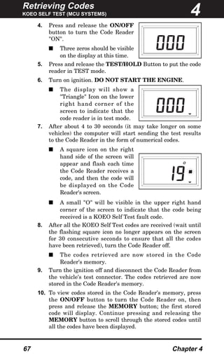 Retrieving Codes
KOEO SELF TEST (MCU SYSTEMS)
67 Chapter 4
4. Press and release the ON/OFF
button to turn the Code Reader
"ON".
s Three zeros should be visible
on the display at this time.
5. Press and release the TEST/HOLD Button to put the code
reader in TEST mode.
6. Turn on ignition. DO NOT START THE ENGINE.
s The display will show a
"Triangle" Icon on the lower
right hand corner of the
screen to indicate that the
code reader is in test mode.
7. After about 4 to 30 seconds (it may take longer on some
vehicles) the computer will start sending the test results
to the Code Reader in the form of numerical codes.
s A square icon on the right
hand side of the screen will
appear and flash each time
the Code Reader receives a
code, and then the code will
be displayed on the Code
Reader's screen.
s A small "O" will be visible in the upper right hand
corner of the screen to indicate that the code being
received is a KOEO Self Test fault code.
8. After all the KOEO Self Test codes are received (wait until
the flashing square icon no longer appears on the screen
for 30 consecutive seconds to ensure that all the codes
have been retrieved), turn the Code Reader off.
s The codes retrieved are now stored in the Code
Reader's memory.
9. Turn the ignition off and disconnect the Code Reader from
the vehicle's test connector. The codes retrieved are now
stored in the Code Reader's memory.
10. To view codes stored in the Code Reader's memory, press
the ON/OFF button to turn the Code Reader on, then
press and release the MEMORY button; the first stored
code will display. Continue pressing and releasing the
MEMORY button to scroll through the stored codes until
all the codes have been displayed.
O
4
 