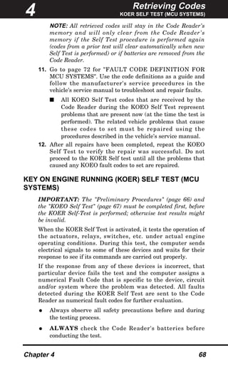 Retrieving Codes
KOER SELF TEST (MCU SYSTEMS)
Chapter 4 68
NOTE: All retrieved codes will stay in the Code Reader's
memory and will only clear from the Code Reader's
memory if the Self Test procedure is performed again
(codes from a prior test will clear automatically when new
Self Test is performed) or if batteries are removed from the
Code Reader.
11. Go to page 72 for "FAULT CODE DEFINITION FOR
MCU SYSTEMS". Use the code definitions as a guide and
follow the manufacturer's service procedures in the
vehicle's service manual to troubleshoot and repair faults.
s All KOEO Self Test codes that are received by the
Code Reader during the KOEO Self Test represent
problems that are present now (at the time the test is
performed). The related vehicle problems that cause
these codes to set must be repaired using the
procedures described in the vehicle's service manual.
12. After all repairs have been completed, repeat the KOEO
Self Test to verify the repair was successful. Do not
proceed to the KOER Self test until all the problems that
caused any KOEO fault codes to set are repaired.
KEY ON ENGINE RUNNING (KOER) SELF TEST (MCU
SYSTEMS)
IMPORTANT: The "Preliminary Procedures" (page 66) and
the "KOEO Self Test" (page 67) must be completed first, before
the KOER Self-Test is performed; otherwise test results might
be invalid.
When the KOER Self Test is activated, it tests the operation of
the actuators, relays, switches, etc. under actual engine
operating conditions. During this test, the computer sends
electrical signals to some of these devices and waits for their
response to see if its commands are carried out properly.
If the response from any of these devices is incorrect, that
particular device fails the test and the computer assigns a
numerical Fault Code that is specific to the device, circuit
and/or system where the problem was detected. All faults
detected during the KOER Self Test are sent to the Code
Reader as numerical fault codes for further evaluation.
• Always observe all safety precautions before and during
the testing process.
• ALWAYS check the Code Reader's batteries before
conducting the test.
4
 