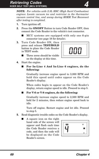 Retrieving Codes
KOER SELF TEST (MCU SYSTEMS)
69 Chapter 4
NOTE: For vehicles with 2.3L HSC (High Swirl Combustion)
engines: Locate vacuum tee and restrictor in the thermactor
vacuum control line, and uncap during KOER Test Reconnect
after testing is completed.
1. Turn ignition off.
2. Press the ON/OFF Button to turn Code Reader OFF, then
connect the Code Reader to the vehicle's test connector.
s MCU systems are equipped with only one 6-pin
connector (see page 18 for details).
3. Turn Code Reader ON, then
press and release TEST/HOLD
button to place the Code Reader
in TEST mode.
s Three zeros should be visible
on the display at this time.
4. Start the engine.
s For In-Line 4 And In-Line 6 engines, do the
following:
Gradually increase engine speed to 3,000 RPM and
hold this speed until codes appear on the Code
Reader's display.
When codes begin to appear on the Code Reader's
display, return engine speed to idle. Proceed to step 5.
s For V-6 or V-8 engines, do the following:
Gradually increase engine speed to 2,500 RPM and
hold for 2 minutes, then reduce engine speed back to
idle.
Turn off engine. Restart engine and let idle. Proceed
to step 5.
5. Read diagnostic trouble codes on the Code Reader's display.
s A square icon on the right
hand side of the screen will
appear and flash each time
the Code Reader receives a
code, and then the code will
be displayed on the Code
Reader's screen.
4
CYL R
 