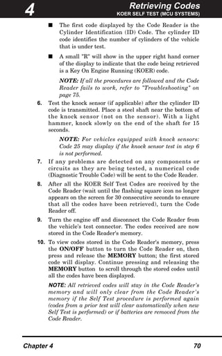 Retrieving Codes
KOER SELF TEST (MCU SYSTEMS)
Chapter 4 70
s The first code displayed by the Code Reader is the
Cylinder Identification (ID) Code. The cylinder ID
code identifies the number of cylinders of the vehicle
that is under test.
s A small "R" will show in the upper right hand corner
of the display to indicate that the code being retrieved
is a Key On Engine Running (KOER) code.
NOTE: If all the procedures are followed and the Code
Reader fails to work, refer to "Troubleshooting" on
page 75.
6. Test the knock sensor (if applicable) after the cylinder ID
code is transmitted. Place a steel shaft near the bottom of
the knock sensor (not on the sensor). With a light
hammer, knock slowly on the end of the shaft for 15
seconds.
NOTE: For vehicles equipped with knock sensors:
Code 25 may display if the knock sensor test in step 6
is not performed.
7. If any problems are detected on any components or
circuits as they are being tested, a numerical code
(Diagnostic Trouble Code) will be sent to the Code Reader.
8. After all the KOER Self Test Codes are received by the
Code Reader (wait until the flashing square icon no longer
appears on the screen for 30 consecutive seconds to ensure
that all the codes have been retrieved), turn the Code
Reader off.
9. Turn the engine off and disconnect the Code Reader from
the vehicle's test connector. The codes received are now
stored in the Code Reader's memory.
10. To view codes stored in the Code Reader's memory, press
the ON/OFF button to turn the Code Reader on, then
press and release the MEMORY button; the first stored
code will display. Continue pressing and releasing the
MEMORY button to scroll through the stored codes until
all the codes have been displayed.
NOTE: All retrieved codes will stay in the Code Reader's
memory and will only clear from the Code Reader's
memory if the Self Test procedure is performed again
(codes from a prior test will clear automatically when new
Self Test is performed) or if batteries are removed from the
Code Reader.
4
 