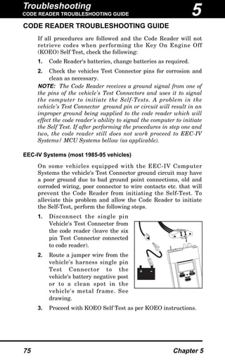 Troubleshooting
CODE READER TROUBLESHOOTING GUIDE
75 Chapter 5
CODE READER TROUBLESHOOTING GUIDE
If all procedures are followed and the Code Reader will not
retrieve codes when performing the Key On Engine Off
(KOEO) Self Test, check the following:
1. Code Reader's batteries, change batteries as required.
2. Check the vehicles Test Connector pins for corrosion and
clean as necessary.
NOTE: The Code Reader receives a ground signal from one of
the pins of the vehicle's Test Connectors and uses it to signal
the computer to initiate the Self-Tests. A problem in the
vehicle's Test Connector ground pin or circuit will result in an
improper ground being supplied to the code reader which will
effect the code reader's ability to signal the computer to initiate
the Self Test. If after performing the procedures in step one and
two, the code reader still does not work proceed to EEC-IV
Systems/ MCU Systems bellow (as applicable).
EEC-IV Systems (most 1985-95 vehicles)
On some vehicles equipped with the EEC-IV Computer
Systems the vehicle's Test Connector ground circuit may have
a poor ground due to bad ground point connections, old and
corroded wiring, poor connector to wire contacts etc. that will
prevent the Code Reader from initiating the Self-Test. To
alleviate this problem and allow the Code Reader to initiate
the Self-Test, perform the following steps.
1. Disconnect the single pin
Vehicle's Test Connector from
the code reader (leave the six
pin Test Connector connected
to code reader).
2. Route a jumper wire from the
vehicle's harness single pin
Test Connector to the
vehicle's battery negative post
or to a clean spot in the
vehicle's metal frame. See
drawing.
3. Proceed with KOEO Self Test as per KOEO instructions.
MEMORY
ON / OFF
TEST / HOLD
+ -
5
 