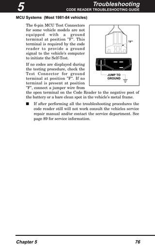 Troubleshooting
CODE READER TROUBLESHOOTING GUIDE
Chapter 5 76
MCU Systems (Most 1981-84 vehicles)
The 6-pin MCU Test Connectors
for some vehicle models are not
equipped with a ground
terminal at position "F". This
terminal is required by the code
reader to provide a ground
signal to the vehicle's computer
to initiate the Self-Test.
If no codes are displayed during
the testing procedure, check the
Test Connector for ground
terminal at position "F". If no
terminal is present at position
"F", connect a jumper wire from
the open terminal on the Code Reader to the negative post of
the battery or a bare clean spot in the vehicle’s metal frame.
s If after performing all the troubleshooting procedures the
code reader still will not work consult the vehicles service
repair manual and/or contact the service department. See
page 89 for service information.
JUMP TO
GROUND
"F"
5
 
