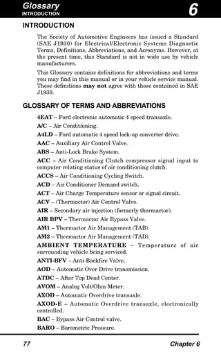 Glossary
INTRODUCTION
77 Chapter 6
INTRODUCTION
The Society of Automotive Engineers has issued a Standard
(SAE J1930) for Electrical/Electronic Systems Diagnostic
Terms, Definitions, Abbreviations, and Acronyms. However, at
the present time, this Standard is not in wide use by vehicle
manufacturers.
This Glossary contains definitions for abbreviations and terms
you may find in this manual or in your vehicle service manual.
These definitions may not agree with those contained in SAE
J1930.
GLOSSARY OF TERMS AND ABBREVIATIONS
4EAT – Ford electronic automatic 4 speed transaxle.
A/C – Air Conditioning.
A4LD – Ford automatic 4 speed lock-up converter drive.
AAC – Auxiliary Air Control Valve.
ABS – Anti-Lock Brake System.
ACC – Air Conditioning Clutch compressor signal input to
computer relating status of air conditioning clutch.
ACCS – Air Conditioning Cycling Switch.
ACD – Air Conditioner Demand switch.
ACT – Air Charge Temperature sensor or signal circuit.
ACV – (Thermactor) Air Control Valve.
AIR – Secondary air injection (formerly thermactor).
AIR BPV – Thermactor Air Bypass Valve.
AM1 – Thermactor Air Management (TAB).
AM2 – Thermactor Air Management (TAD).
AMBIENT TEMPERATURE – Temperature of air
surrounding vehicle being serviced.
ANTI-BFV – Anti-Backfire Valve.
AOD – Automatic Over Drive transmission.
ATDC – After Top Dead Center.
AVOM – Analog Volt/Ohm Meter.
AXOD – Automatic Overdrive transaxle.
AXOD-E – Automatic Overdrive transaxle, electronically
controlled.
BAC – Bypass Air Control valve.
BARO – Barometric Pressure.
6
 