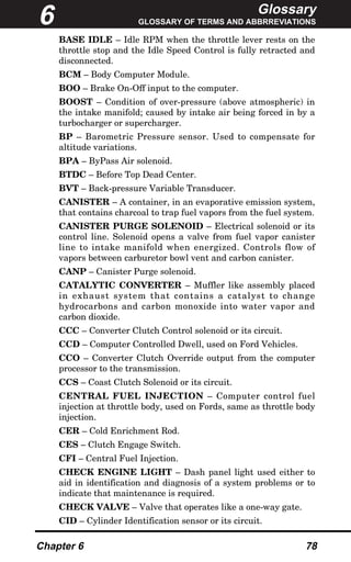 Glossary
GLOSSARY OF TERMS AND ABBRREVIATIONS
Chapter 6 78
BASE IDLE – Idle RPM when the throttle lever rests on the
throttle stop and the Idle Speed Control is fully retracted and
disconnected.
BCM – Body Computer Module.
BOO – Brake On-Off input to the computer.
BOOST – Condition of over-pressure (above atmospheric) in
the intake manifold; caused by intake air being forced in by a
turbocharger or supercharger.
BP – Barometric Pressure sensor. Used to compensate for
altitude variations.
BPA – ByPass Air solenoid.
BTDC – Before Top Dead Center.
BVT – Back-pressure Variable Transducer.
CANISTER – A container, in an evaporative emission system,
that contains charcoal to trap fuel vapors from the fuel system.
CANISTER PURGE SOLENOID – Electrical solenoid or its
control line. Solenoid opens a valve from fuel vapor canister
line to intake manifold when energized. Controls flow of
vapors between carburetor bowl vent and carbon canister.
CANP – Canister Purge solenoid.
CATALYTIC CONVERTER – Muffler like assembly placed
in exhaust system that contains a catalyst to change
hydrocarbons and carbon monoxide into water vapor and
carbon dioxide.
CCC – Converter Clutch Control solenoid or its circuit.
CCD – Computer Controlled Dwell, used on Ford Vehicles.
CCO – Converter Clutch Override output from the computer
processor to the transmission.
CCS – Coast Clutch Solenoid or its circuit.
CENTRAL FUEL INJECTION – Computer control fuel
injection at throttle body, used on Fords, same as throttle body
injection.
CER – Cold Enrichment Rod.
CES – Clutch Engage Switch.
CFI – Central Fuel Injection.
CHECK ENGINE LIGHT – Dash panel light used either to
aid in identification and diagnosis of a system problems or to
indicate that maintenance is required.
CHECK VALVE – Valve that operates like a one-way gate.
CID – Cylinder Identification sensor or its circuit.
6
 