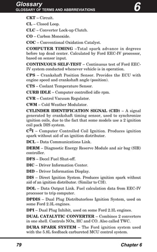 Glossary
GLOSSARY OF TERMS AND ABBRREVIATIONS
79 Chapter 6
CKT – Circuit.
CL – Closed Loop.
CLC – Converter Lock-up Clutch.
CO – Carbon Monoxide.
COC – Conventional Oxidation Catalyst.
COMPUTER TIMING –Total spark advance in degrees
before top dead center. Calculated by Ford EEC-IV processor,
based on sensor input.
CONTINUOUS SELF-TEST – Continuous test of Ford EEC-
IV system conducted whenever vehicle is in operation.
CPS – Crankshaft Position Sensor. Provides the ECU with
engine speed and crankshaft angle (position).
CTS – Coolant Temperature Sensor.
CURB IDLE – Computer controlled idle rpm.
CVR – Control Vacuum Regulator.
CWM – Cold Weather Modulator.
CYLINDER IDENTIFICATION SIGNAL (CID) – A signal
generated by crankshaft timing sensor, used to synchronize
ignition coils, due to the fact that some models use a 2 ignition
coil pack DIS system.
C3I – Computer Controlled Coil Ignition. Produces ignition
spark without aid of an ignition distributor.
DCL – Data Communications Link.
DERM – Diagnostic Energy Reserve Module and air bag (SIR)
controller.
DFS – Decel Fuel Shut-off.
DIC – Driver Information Center.
DID – Driver Information Display.
DIS – Direct Ignition System. Produces ignition spark without
aid of an ignition distributor. (Similar to C3I).
DOL – Data Output Link. Fuel calculation data from EEC-IV
processor to trip computer.
DPDIS – Dual Plug Distributorless Ignition System, used on
some Ford 2.3L engines.
DPI – Dual Plug Inhibit, used on some Ford 2.3L engines.
DUAL CATALYTIC CONVERTER – Combines 2 converters
in one shell. Controls NOx, HC and CO. Also called TWC.
DURA SPARK SYSTEM – The Ford ignition system used
with the 5.8L feedback carbureted MCU control system.
6
 