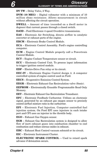 Glossary
GLOSSARY OF TERMS AND ABBRREVIATIONS
Chapter 6 80
DV TW – Delay Valve, 2 Way.
DVM (10 MEG) – Digital voltmeter with a minimum of 10
million ohms resistance. Allows measurement in circuit
without affecting the circuit operation.
DWELL – Amount of time (recorded on a dwell meter in
degrees) that current passes through a closed switch.
E4OD – Ford Electronic 4 speed Overdrive transmission.
EAS – Electronic Air Switching, directs airflow to catalytic
converter or exhaust ports of the engine.
EBCM – Electronic Brake Control Module.
ECA – Electronic Control Assembly. Ford’s engine controlling
computer.
ECM – Engine Control Module properly call a Powertrain
Control Module.
ECT – Engine Coolant Temperature sensor or circuit.
ECU – Electronic Control Unit. To process input information
to trigger ignition control module.
EDF – Electro-Drive Fan relay or its circuit.
EEC-IV – Electronic Engine Control design 4. A computer
controlled system of engine control used on Ford.
EECS – Evaporative Emission Control System.
EEGR – Electronic Exhaust Gas Recirculation valve (Sonic).
EEPROM – Electronically Erasable Programmable Read Only
Memory.
EET – Electronic Exhaust Gas Recirculation Transducer.
EFC – Electronic Feedback Carburetor. Utilizes an electronic
signal, generated by an exhaust gas oxygen sensor to precisely
control air/fuel mixture ratio in the carburetor.
EFI – Electronic Fuel Injection. Computer controlled fuel
injection system. On Ford EFI uses injectors in each intake
port and CFI uses an injector in the throttle body.
EGO – Exhaust Gas Oxygen sensor.
EGR – Exhaust Gas Recirculation system is designed to allow
flow of inert exhaust gases into combustion chamber to cool
combustion and reduce nitrous oxides in exhaust.
EHC – Exhaust Heat Control vacuum solenoid or its circuit.
EIC – Electronic Instrument Cluster.
ELECTRONIC SPARK CONTROL – Used to retard spark
advance if detonation occurs.
6
 