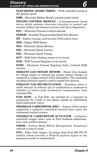Glossary
GLOSSARY OF TERMS AND ABBRREVIATIONS
81 Chapter 6
ELECTRONIC SPARK TIMING – PCM controlled timing of
the ignition spark.
EMR – Electronic Module Retard, controls spark retard.
ENGINE CONTROL MODULE – A microprocessor based
device which contains electronic circuitry to control and
monitor air/fuel and emission systems, and aid in diagnostics.
EPC – Electronic Pressure Control solenoid.
EPROM – Erasable Programmable Read Only Memory.
ER – Engine running, used on some Ford system tests.
ERS – Engine RPM Sensor.
ESA – Electronic Spark Advance.
ESC – Electronic Spark Control.
EST – Electronic Spark Timing.
EVP – EGR Valve Position sensor or its circuit.
EVR – EGR Vacuum Regulator or its circuit.
EVRV – Electronic Vacuum Regulator Valve. Controls EGR
vacuum.
EXHAUST GAS OXYGEN SENSOR – Sensor that changes
its voltage output as exhaust gas oxygen content changes as
compared to oxygen content of the atmosphere. The constantly
changing electrical signal is used to control fuel mixture.
EXHAUST GAS RECIRCULATION – Procedure where a
small amount of exhaust gas is readmitted to combustion
chamber to reduce peak combustion temperatures, thus
reducing NOx.
FAIL SAFE – or Fail Soft: any attempt by a computer to
compensate for a fault or lost signal, usually by substituting
fixed replacement valves.
FEEDBACK CARBURETOR (FBC) – System of fuel control
employing a computer controlled solenoid that varies the
carburetors air/fuel mixture.
FEEDBACK CARBURETOR ACTUATOR – Computer
controlled stepper motor used on Ford feedback carburetors,
that varies air/fuel mixture.
FMEM – Failure Mode Effects Management. Sometimes
referred to limp-in mode.
FTO – Filter Tach Output. An output from Ford DIS TFI IV
module which provides a filtered ignition signal to the
processor in order to control dwell.
6
 